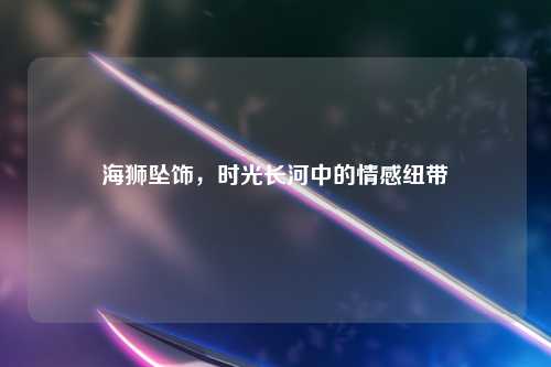 海狮坠饰，时光长河中的情感纽带