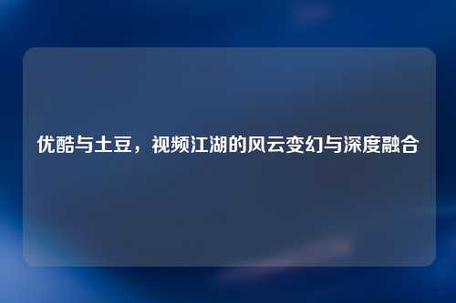 优酷与土豆，视频江湖的风云变幻与深度融合