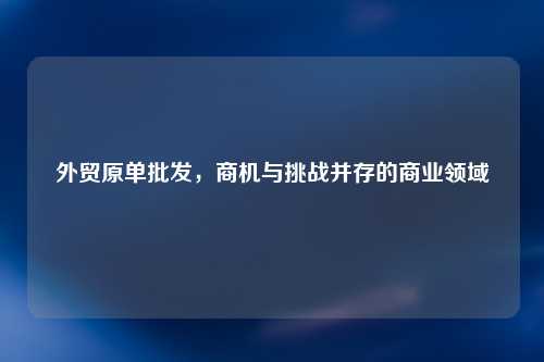 外贸原单批发，商机与挑战并存的商业领域