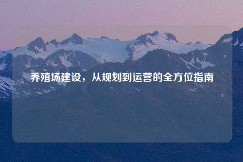 养殖场建设，从规划到运营的全方位指南