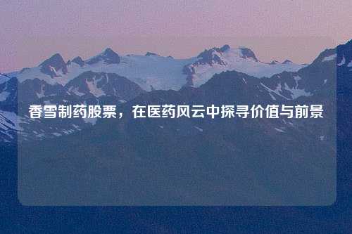 香雪制药股票，在医药风云中探寻价值与前景