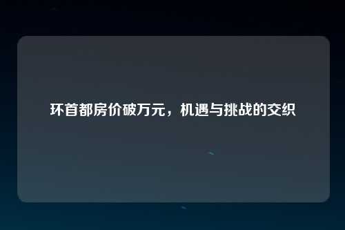 环首都房价破万元，机遇与挑战的交织
