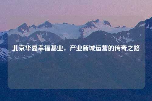 北京华夏幸福基业，产业新城运营的传奇之路