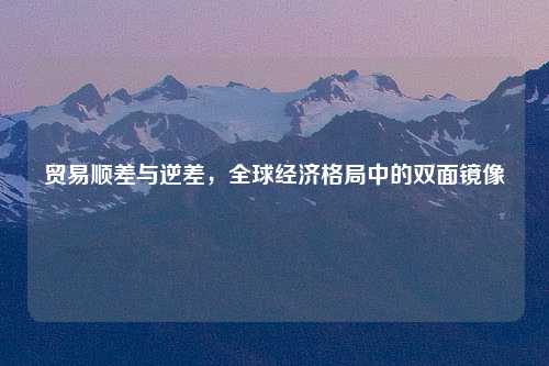 贸易顺差与逆差，全球经济格局中的双面镜像