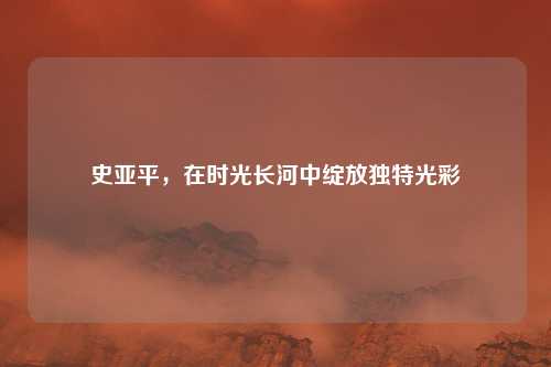 史亚平，在时光长河中绽放独特光彩