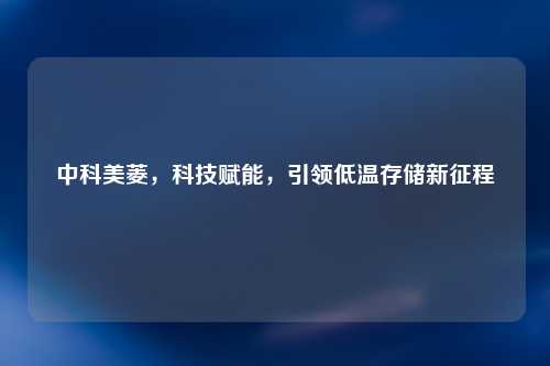 中科美菱，科技赋能，引领低温存储新征程