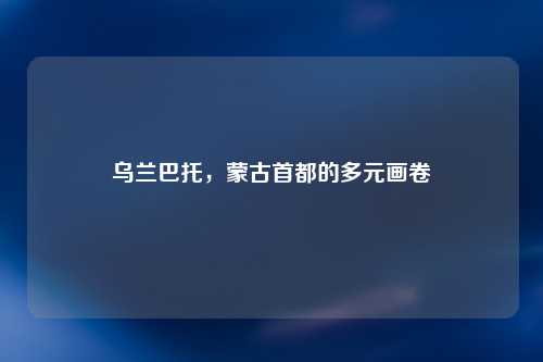 乌兰巴托，蒙古首都的多元画卷