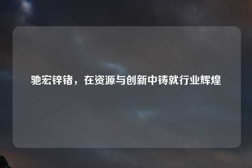 驰宏锌锗，在资源与创新中铸就行业辉煌