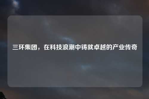 三环集团，在科技浪潮中铸就卓越的产业传奇