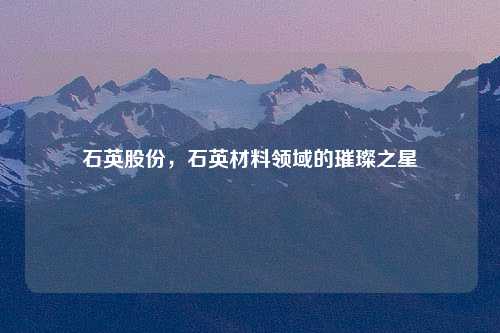 石英股份，石英材料领域的璀璨之星
