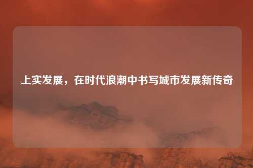 上实发展，在时代浪潮中书写城市发展新传奇