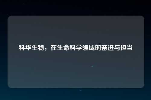 科华生物，在生命科学领域的奋进与担当