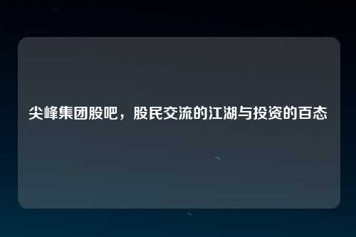 尖峰集团股吧，股民交流的江湖与投资的百态