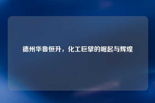 德州华鲁恒升，化工巨擘的崛起与辉煌