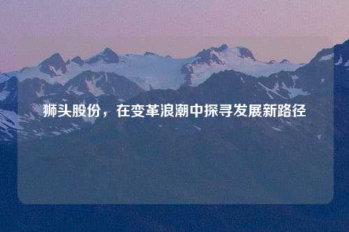 狮头股份，在变革浪潮中探寻发展新路径