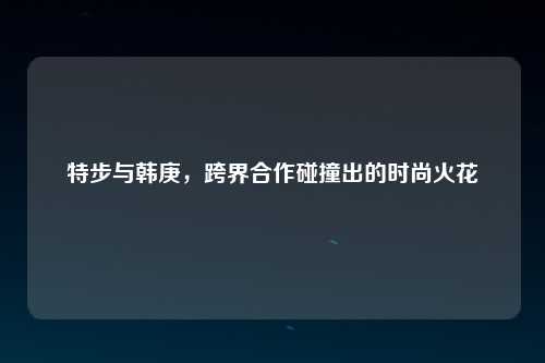 特步与韩庚，跨界合作碰撞出的时尚火花