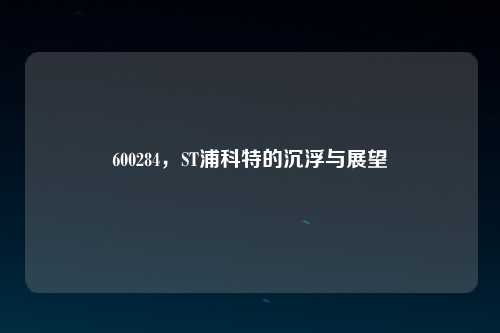 600284，ST浦科特的沉浮与展望