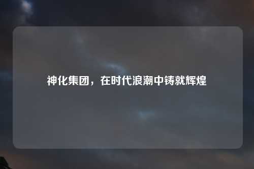 神化集团，在时代浪潮中铸就辉煌