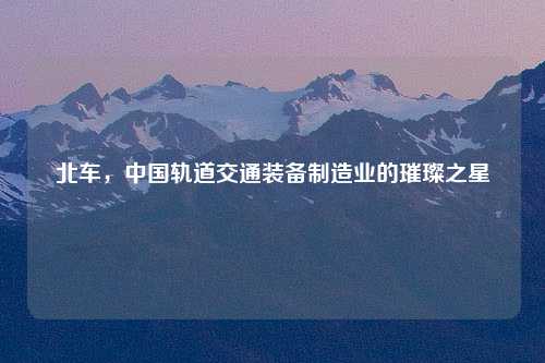 北车，中国轨道交通装备制造业的璀璨之星