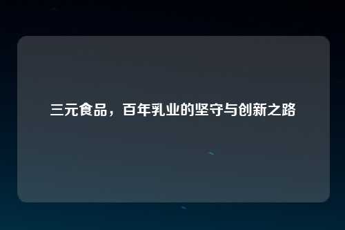 三元食品，百年乳业的坚守与创新之路