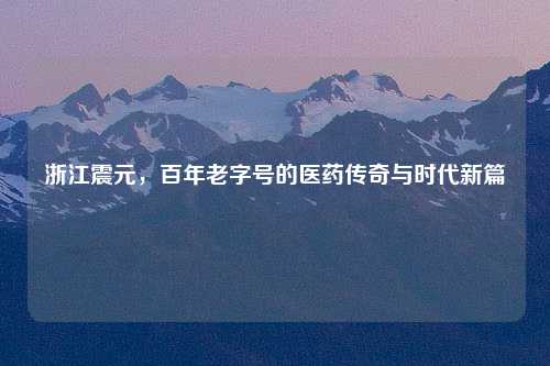 浙江震元，百年老字号的医药传奇与时代新篇