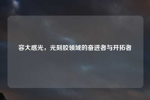 容大感光，光刻胶领域的奋进者与开拓者