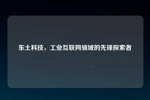 东土科技，工业互联网领域的先锋探索者