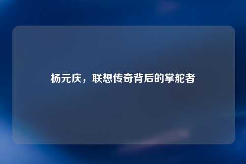 杨元庆，联想传奇背后的掌舵者
