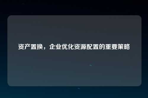 资产置换，企业优化资源配置的重要策略