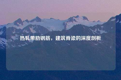 热轧带肋钢筋，建筑脊梁的深度剖析