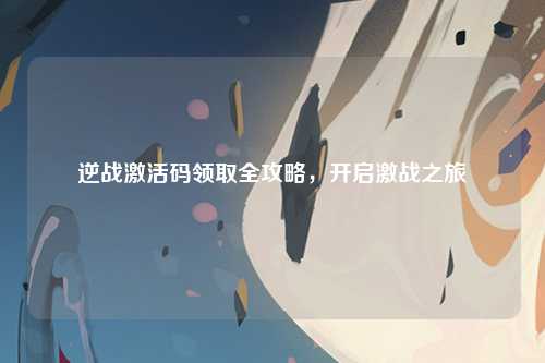 逆战激活码领取全攻略，开启激战之旅