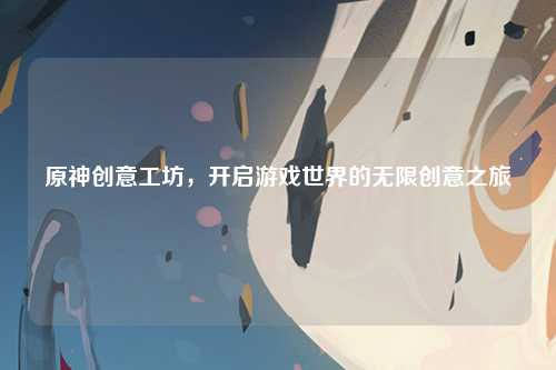 原神创意工坊，开启游戏世界的无限创意之旅