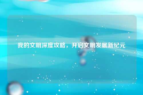 我的文明深度攻略，开启文明发展新纪元