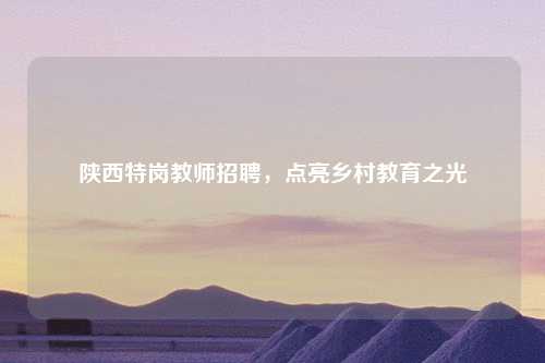 陕西特岗教师招聘，点亮乡村教育之光