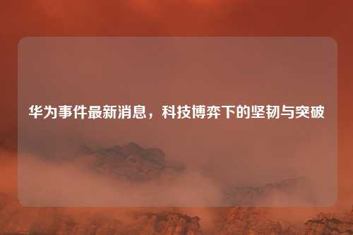 华为事件最新消息，科技博弈下的坚韧与突破