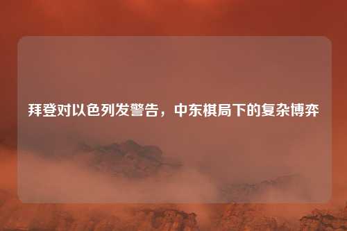 拜登对以色列发警告，中东棋局下的复杂博弈