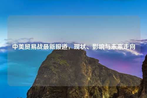 中美贸易战最新报道，现状、影响与未来走向