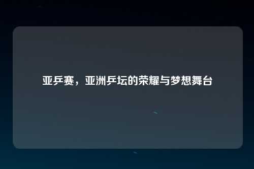 亚乒赛，亚洲乒坛的荣耀与梦想舞台