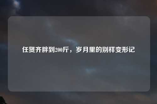 任贤齐胖到200斤，岁月里的别样变形记