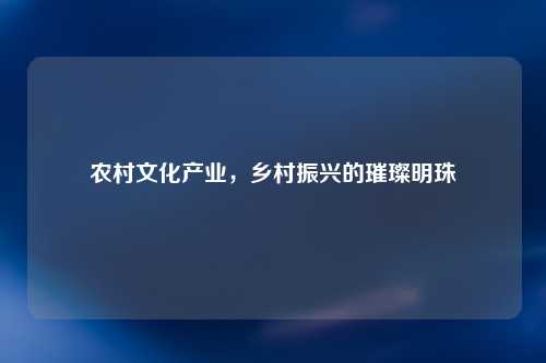 农村文化产业，乡村振兴的璀璨明珠