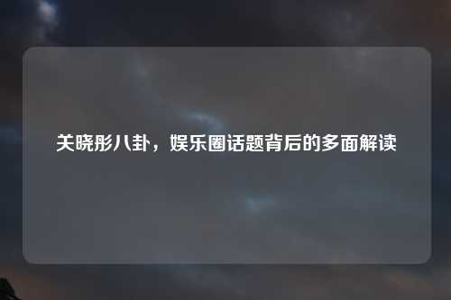关晓彤八卦，娱乐圈话题背后的多面解读