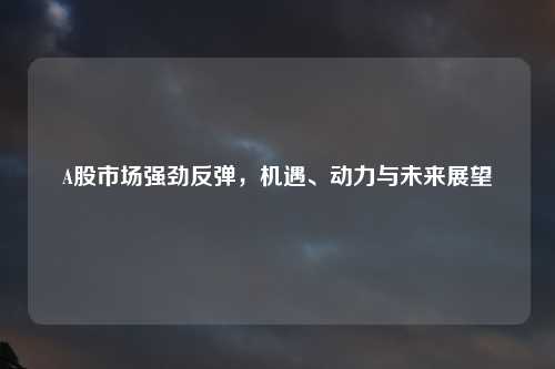 A股市场强劲反弹，机遇、动力与未来展望