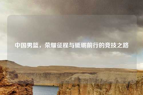 中国男篮，荣耀征程与砥砺前行的竞技之路