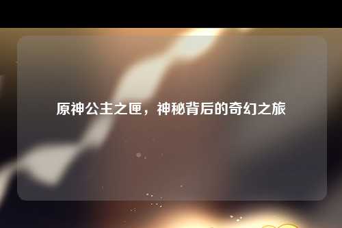 原神公主之匣，神秘背后的奇幻之旅