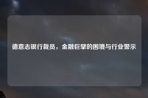德意志银行裁员，金融巨擘的困境与行业警示