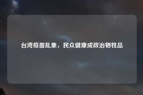 台湾疫苗乱象，民众健康成政治牺牲品