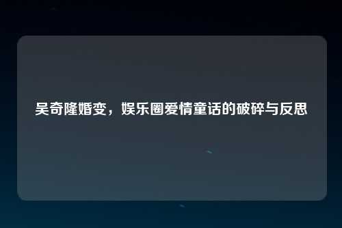 吴奇隆婚变，娱乐圈爱情童话的破碎与反思