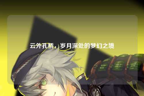 云外孔桥，岁月深处的梦幻之境