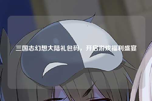 三国志幻想大陆礼包码，开启游戏福利盛宴