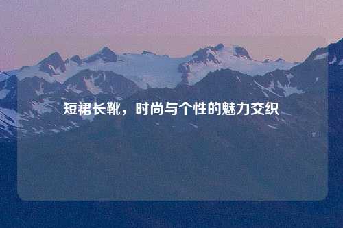 短裙长靴，时尚与个性的魅力交织